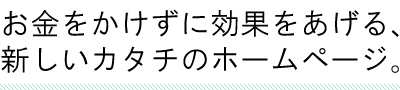 お金をかけずに効果をあげる、新しいカタチのホームページ。